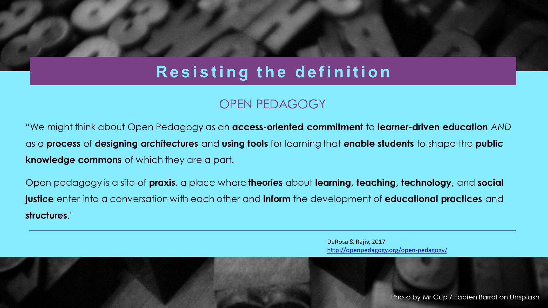 “We might think about Open Pedagogy as an access-oriented commitment to learner-driven education AND as a process of designing architectures and using tools for learning that enable students to shape the public knowledge commons of which they are a part.  Open pedagogy is a site of praxis, a place where theories about learning, teaching, technology, and social justice enter into a conversation with each other and inform the development of educational practices and structures."